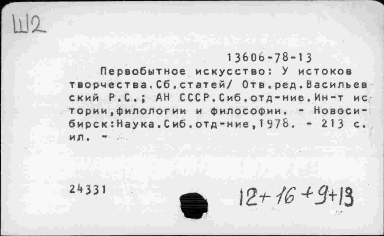 ﻿13606-78-13
Первобытное искусство: У истоков творчества.Сб.статей/ Отв.ред.Васильев ский Р.С.; АН СССР.Сиб.отд-ние.Ин-т ис тории.филологии и философии. - Новосибирск : Нау ка . С иб . отд -н ие , 1 97 8 . - 213 с. ил, -
2^331
